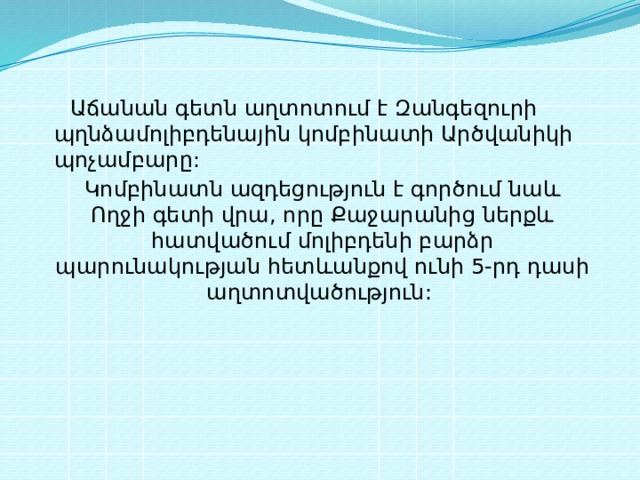  Աճանան գետն աղտոտում է Զանգեզուրի պղնձամոլիբդենային կոմբինատի Արծվանիկի պոչամբարը: Կոմբինատն ազդեցություն է գործում նաև Ողջի գետի վրա, որը Քաջարանից ներքև հատվածում մոլիբդենի բարձր պարունակության հետևանքով ունի 5-րդ դասի աղտոտվածություն: 