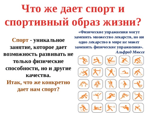 Что же дает спорт и спортивный образ жизни? «Физические упражнения могут заменить множество лекарств, но ни одно лекарство в мире не может заменить физические упражнения». Альфред Мюссе Спорт - уникальное занятие, которое дает возможность развивать не только физические способности, но и другие качества. Итак, что же конкретно дает нам спорт? 