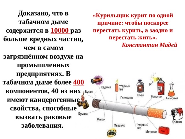 Доказано, что в табачном дыме содержится в 10000 раз больше вредных частиц, чем в самом загрязнённом воздухе на промышленных предприятиях. В табачном дыме более 400  компонентов, 40 из них имеют канцерогенные свойства, способные вызвать раковые заболевания.  «Курильщик курит по одной причине: чтобы поскорее перестать курить, а заодно и перестать жить». Константин Мадей  