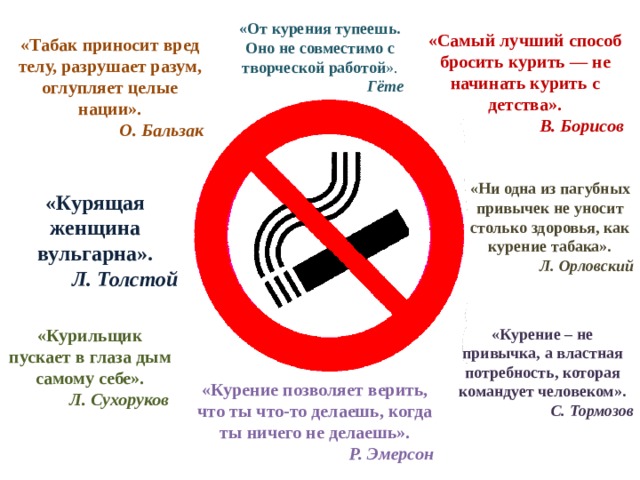 «От курения тупеешь. Оно не совместимо с творческой работой ». Гёте «Самый лучший способ бросить курить — не начинать курить с детства». В. Борисов «Табак приносит вред телу, разрушает разум, оглупляет целые нации». О. Бальзак «Ни одна из пагубных привычек не уносит столько здоровья, как курение табака». Л. Орловский «Курящая женщина вульгарна».   Л. Толстой  «Курение – не привычка, а властная потребность, которая командует человеком». «Курильщик пускает в глаза дым самому себе». С. Тормозов Л. Сухоруков   «Курение позволяет верить, что ты что-то делаешь, когда ты ничего не делаешь». Р. Эмерсон 