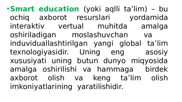 Smart education (yoki aqlli ta’lim) – bu ochiq axborot resurslari yordamida interaktiv vertual muhitda amalga oshiriladigan moslashuvchan va induviduallashtirilgan yangi global ta’lim texnologiyasidir. Uning eng asosiy xususiyati uning butun dunyo miqyosida amalga oshirilishi va hammaga birdek axborot olish va keng ta’lim olish imkoniyatlarining yaratilishidir. 
