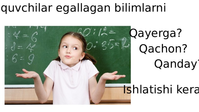 O’quvchilar egallagan bilimlarni Qayerga? Qachon? Qanday? Ishlatishi kerak 