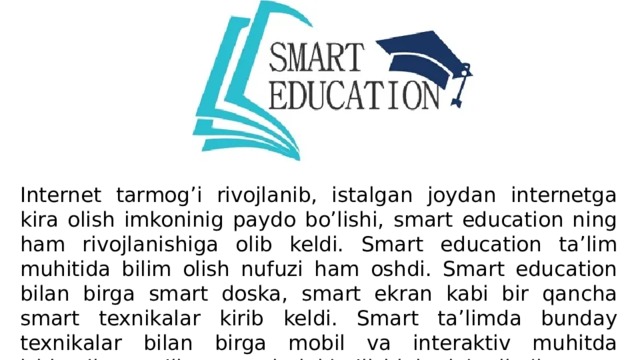 Internet tarmog’i rivojlanib, istalgan joydan internetga kira olish imkoninig paydo bo’lishi, smart education ning ham rivojlanishiga olib keldi. Smart education ta’lim muhitida bilim olish nufuzi ham oshdi. Smart education bilan birga smart doska, smart ekran kabi bir qancha smart texnikalar kirib keldi. Smart ta’limda bunday texnikalar bilan birga mobil va interaktiv muhitda ishlaydigan ta’lim resurslarini bo’lishini talab qiladi. 
