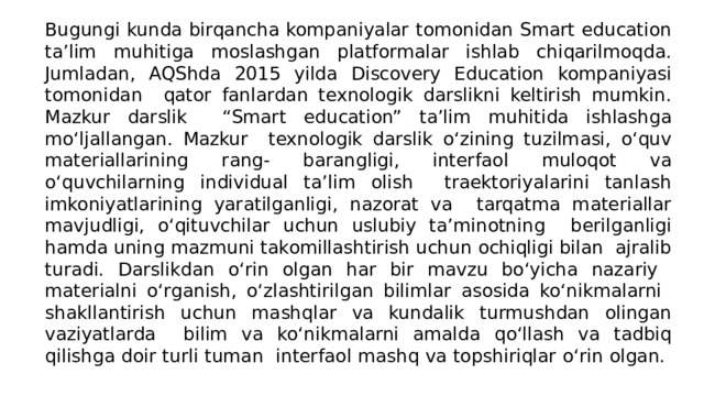 Bugungi kunda birqancha kompaniyalar tomonidan Smart education ta’lim muhitiga moslashgan platformalar ishlab chiqarilmoqda. Jumladan, AQShda 2015 yilda Discovery Education kompaniyasi tomonidan qator fanlardan texnologik darslikni keltirish mumkin. Mazkur darslik “Smart education” ta’lim muhitida ishlashga mo‘ljallangan. Mazkur texnologik darslik o‘zining tuzilmasi, o‘quv materiallarining rang- barangligi, interfaol muloqot va o‘quvchilarning individual ta’lim olish traektoriyalarini tanlash imkoniyatlarining yaratilganligi, nazorat va tarqatma materiallar mavjudligi, o‘qituvchilar uchun uslubiy ta’minotning berilganligi hamda uning mazmuni takomillashtirish uchun ochiqligi bilan ajralib turadi. Darslikdan o‘rin olgan har bir mavzu bo‘yicha nazariy materialni o‘rganish, o‘zlashtirilgan bilimlar asosida ko‘nikmalarni shakllantirish uchun mashqlar va kundalik turmushdan olingan vaziyatlarda bilim va ko‘nikmalarni amalda qo‘llash va tadbiq qilishga doir turli tuman interfaol mashq va topshiriqlar o‘rin olgan. 
