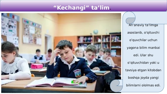 “ Kechangi” ta’lim . An’anaviy ta’limga asoslanib, o'qituvchi o’quvchilar uchun yagona bilim manbai edi. Ular shu o’qituvchidan yoki u tavsiya etgan kitobdan boshqa joyda yangi bilimlarni ololmas edi. 