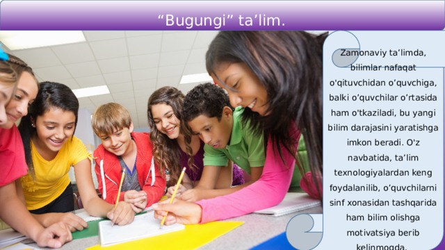 “ Bugungi” ta’lim. Zamonaviy ta’limda, bilimlar nafaqat o'qituvchidan o’quvchiga, balki o’quvchilar o’rtasida ham o'tkaziladi, bu yangi bilim darajasini yaratishga imkon beradi. O'z navbatida, ta’lim texnologiyalardan keng foydalanilib, o’quvchilarni sinf xonasidan tashqarida ham bilim olishga motivatsiya berib kelinmoqda. 