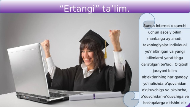 “ Ertangi” ta’lim. Bunda Internet o’quvchi uchun asosiy bilim manbaiga aylanadi, texnologiyalar individual yo'naltirilgan va yangi bilimlarni yaratishga qaratilgan bo'ladi. O'qitish jarayoni bilim ob'ektlarining har qanday yo'nalishda o’quvchidan o'qituvchiga va aksincha, o’quvchidan-o’quvchiga va boshqalarga o'tishini o'z ichiga oladi. 
