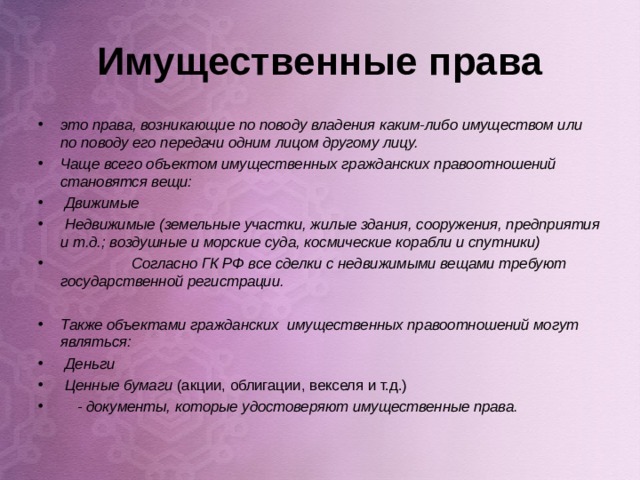 Имущественные права это права, возникающие по поводу владения каким-либо имуществом или по поводу его передачи одним лицом другому лицу. Чаще всего объектом имущественных гражданских правоотношений становятся вещи:  Движимые  Недвижимые (земельные участки, жилые здания, сооружения, предприятия и т.д.; воздушные и морские суда, космические корабли и спутники)  Согласно ГК РФ все сделки с недвижимыми вещами требуют государственной регистрации.  Также объектами гражданских имущественных правоотношений могут являться:  Деньги  Ценные бумаги (акции, облигации, векселя и т.д.)  - документы, которые удостоверяют имущественные права.   