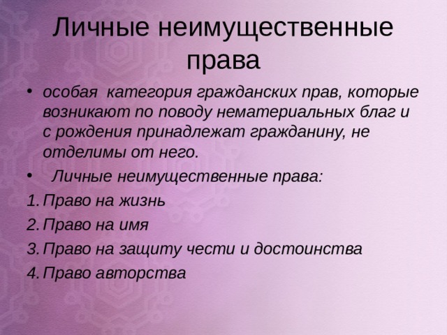 Личные неимущественные права особая категория гражданских прав, которые возникают по поводу нематериальных благ и с рождения принадлежат гражданину, не отделимы от него.  Личные неимущественные права: Право на жизнь Право на имя Право на защиту чести и достоинства Право авторства  
