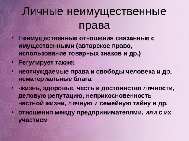 Личные неимущественные права Неимущественные отношения связанные с имущественными (авторское право, использование товарных знаков и др.) Регулирует также: неотчуждаемые права и свободы человека и др. нематериальные блага. -жизнь, здоровье, честь и достоинство личности, деловую репутацию, неприкосновенность частной жизни, личную и семейную тайну и др. отношения между предпринимателями, или с их участием   
