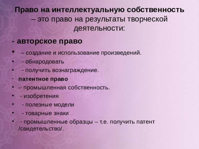 Право на интеллектуальную собственность – это право на результаты творческой деятельности: - авторское право  – создание и использование произведений.  - обнародовать  - получить вознаграждение. патентное право  – промышленная собственность.  - изобретения  - полезные модели  - товарные знаки  - промышленные образцы – т.е. получить патент /свидетельство/.  