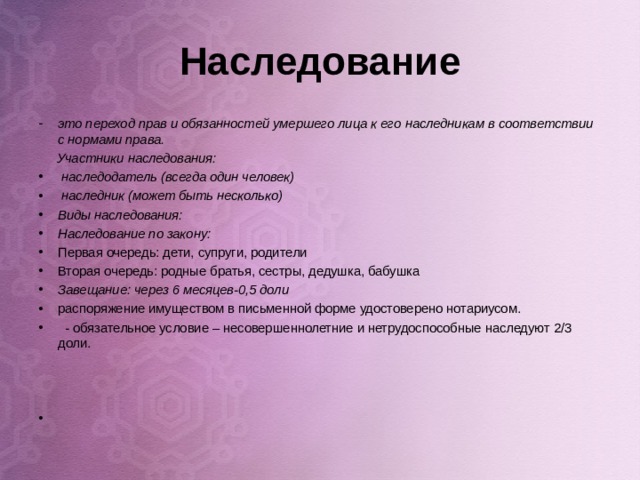 Наследование это переход прав и обязанностей умершего лица к его наследникам в соответствии с нормами права.  Участники наследования:  наследодатель (всегда один человек)  наследник (может быть несколько) Виды наследования: Наследование по закону: Первая очередь: дети, супруги, родители Вторая очередь: родные братья, сестры, дедушка, бабушка Завещание: через 6 месяцев-0,5 доли распоряжение имуществом в письменной форме удостоверено нотариусом.  - обязательное условие – несовершеннолетние и нетрудоспособные наследуют 2/3 доли.       