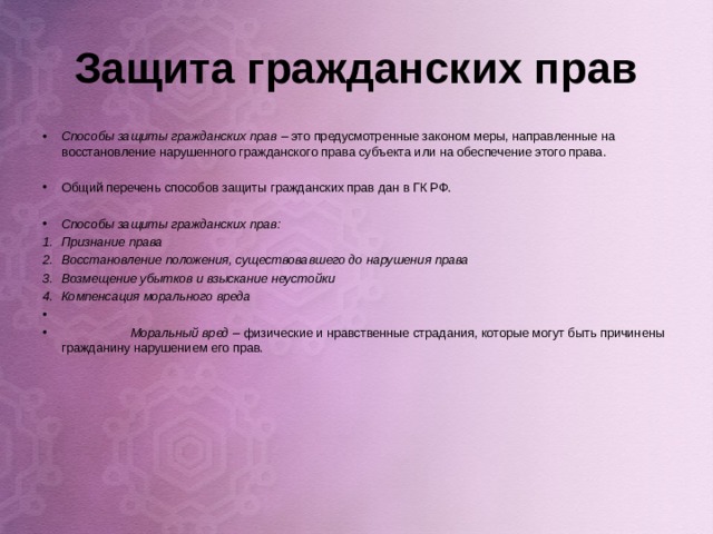 Защита гражданских прав Способы защиты гражданских прав – это предусмотренные законом меры, направленные на восстановление нарушенного гражданского права субъекта или на обеспечение этого права.  Общий перечень способов защиты гражданских прав дан в ГК РФ.  Способы защиты гражданских прав: Признание права Восстановление положения, существовавшего до нарушения права Возмещение убытков и взыскание неустойки Компенсация морального вреда   Моральный вред – физические и нравственные страдания, которые могут быть причинены гражданину нарушением его прав.     
