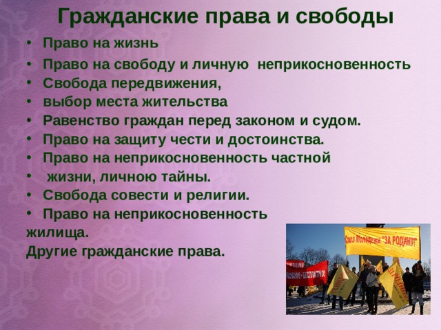 Гражданские права и свободы   Право на жизнь Право на свободу и личную неприкосновенность Свобода передвижения, выбор места жительства Равенство граждан перед законом и судом. Право на защиту чести и достоинства. Право на неприкосновенность частной  жизни, личною тайны. Свобода совести и религии. Право на неприкосновенность жилища. Другие гражданские права.          