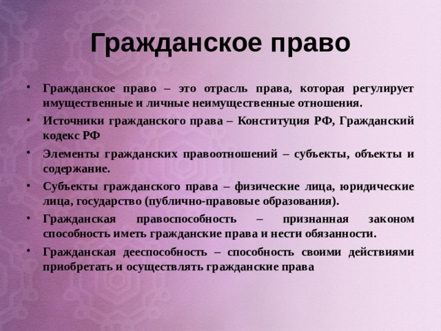 Гражданское право Гражданское право – это отрасль права, которая регулирует имущественные и личные неимущественные отношения. Источники гражданского права – Конституция РФ, Гражданский кодекс РФ Элементы гражданских правоотношений – субъекты, объекты и содержание. Субъекты гражданского права – физические лица, юридические лица, государство (публично-правовые образования). Гражданская правоспособность – признанная законом способность иметь гражданские права и нести обязанности. Гражданская дееспособность – способность своими действиями приобретать и осуществлять гражданские права  