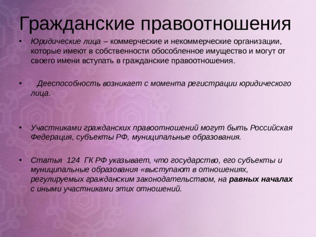 Гражданские правоотношения Юридические лица – коммерческие и некоммерческие организации, которые имеют в собственности обособленное имущество и могут от своего имени вступать в гражданские правоотношения.   Дееспособность возникает с момента регистрации юридического лица.   Участниками гражданских правоотношений могут быть Российская Федерация, субъекты РФ, муниципальные образования.  Статья 124 ГК РФ указывает, что государство, его субъекты и муниципальные образования «выступают в отношениях, регулируемых гражданским законодательством, на равных началах с иными участниками этих отношений.  
