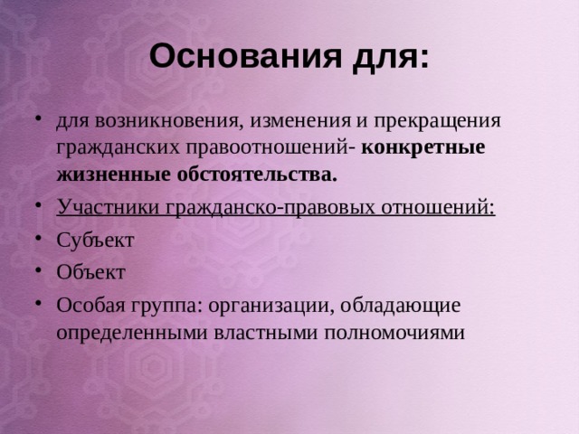 Основания для: для возникновения, изменения и прекращения гражданских правоотношений- конкретные жизненные обстоятельства. Участники гражданско-правовых отношений: Субъект Объект Особая группа: организации, обладающие определенными властными полномочиями     