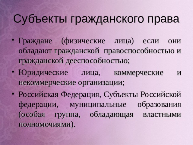Субъекты гражданского права Граждане (физические лица) если они обладают гражданской правоспособностью и гражданской дееспособностью; Юридические лица, коммерческие и некоммерческие организации; Российская Федерация, Субъекты Российской федерации, муниципальные образования (особая группа, обладающая властными полномочиями).  