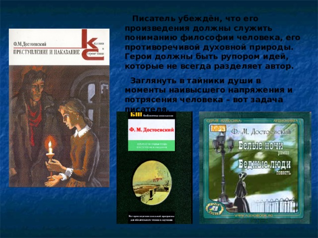  Писатель убеждён, что его произведения должны служить пониманию философии человека, его противоречивой духовной природы. Герои должны быть рупором идей, которые не всегда разделяет автор.  Заглянуть в тайники души в моменты наивысшего напряжения и потрясения человека – вот задача писателя. 