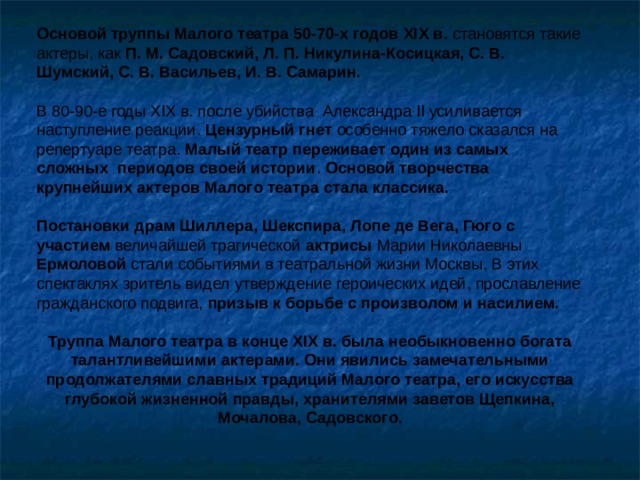 Основой труппы Малого театра 50-70-х годов XIX в. становятся такие актеры, как П. М. Садовский, Л. П. Никулина-Косицкая, С. В. Шумский, С. В. Васильев, И. В. Самарин. В 80-90-е годы XIX в. после убийства Александра II усиливается наступление реакции. Цензурный гнет особенно тяжело сказался на репертуаре театра. Малый театр переживает один из самых сложных периодов своей истории . Основой творчества крупнейших актеров Малого театра стала классика. Постановки драм Шиллера, Шекспира, Лопе де Вега, Гюго с участием величайшей трагической актрисы Марии Николаевны Ермоловой стали событиями в театральной жизни Москвы, В этих спектаклях зритель видел утверждение героических идей, прославление гражданского подвига, призыв к борьбе с произволом и насилием. Труппа Малого театра в конце XIX в. была необыкновенно богата талантливейшими актерами. Они явились замечательными продолжателями славных традиций Малого театра, его искусства глубокой жизненной правды, хранителями заветов Щепкина, Мочалова, Садовского. 