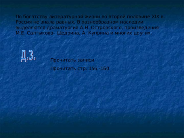 По богатству литературной жизни во второй половине XIX в. Россия не знала равных. В разнообразном наследии выделяются драматургия А.Н. Островского, произведения М.Е. Салтыкова- Щедрина, А. Куприна и многих других. Прочитать записи Прочитать стр. 156 -160 