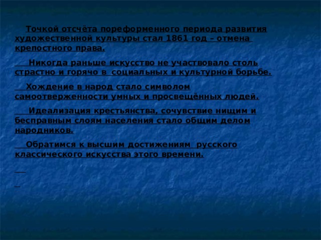  Точкой отсчёта пореформенного периода развития художественной культуры стал 1861 год – отмена крепостного права.  Никогда раньше искусство не участвовало столь страстно и горячо в социальных и культурной борьбе.  Хождение в народ стало символом самоотверженности умных и просвещённых людей.  Идеализация крестьянства, сочувствие нищим и бесправным слоям населения стало общим делом народников.  Обратимся к высшим достижениям русского классического искусства этого времени.   