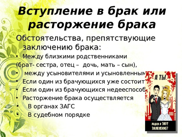 Вступление в брак или расторжение брака Обстоятельства, препятствующие заключению брака: Между близкими родственниками (брат- сестра, отец – дочь, мать – сын),  между усыновителями и усыновленными Если один из брачующихся уже состоит в браке Если один из брачующихся недееспособен Расторжение брака осуществляется  В органах ЗАГС  В судебном порядке 