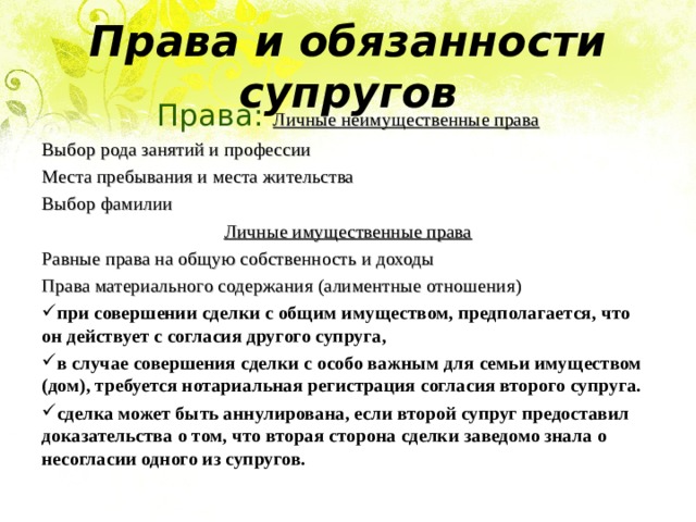 Права и обязанности супругов Права: Личные неимущественные права Выбор рода занятий и профессии Места пребывания и места жительства Выбор фамилии Личные имущественные права Равные права на общую собственность и доходы Права материального содержания (алиментные отношения) при совершении сделки с общим имуществом, предполагается, что он действует с согласия другого супруга, в случае совершения сделки с особо важным для семьи имуществом (дом), требуется нотариальная регистрация согласия второго супруга. сделка может быть аннулирована, если второй супруг предоставил доказательства о том, что вторая сторона сделки заведомо знала о несогласии одного из супругов.  