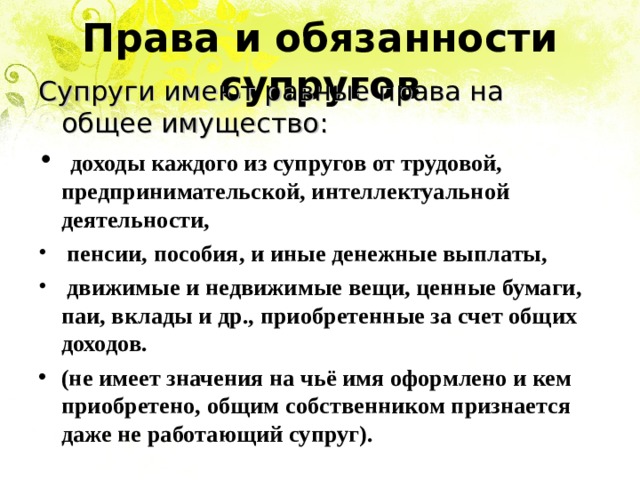Права и обязанности супругов Супруги  имеют равные права на общее имущество:  доходы каждого из супругов от трудовой, предпринимательской, интеллектуальной деятельности,  пенсии, пособия, и иные денежные выплаты,  движимые и недвижимые вещи, ценные бумаги, паи, вклады и др., приобретенные за счет общих доходов. (не имеет значения на чьё имя оформлено и кем приобретено, общим собственником признается даже не работающий супруг). 