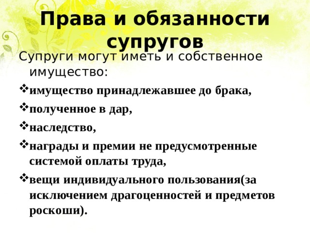 Права и обязанности супругов Супруги могут иметь и собственное имущество: имущество принадлежавшее до брака, полученное в дар, наследство, награды и премии не предусмотренные системой оплаты труда, вещи индивидуального пользования(за исключением драгоценностей и предметов роскоши). 