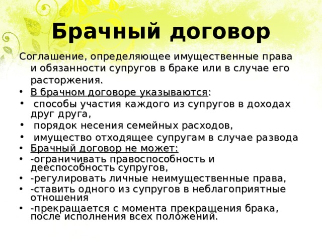Брачный договор Соглашение, определяющее имущественные права и обязанности супругов в браке или в случае его расторжения. В брачном договоре указываются :  способы участия каждого из супругов в доходах друг друга,  порядок несения семейных расходов,  имущество отходящее супругам в случае развода Брачный договор не может: -ограничивать правоспособность и дееспособность супругов, -регулировать личные неимущественные права, -ставить одного из супругов в неблагоприятные отношения -прекращается с момента прекращения брака, после исполнения всех положений. 