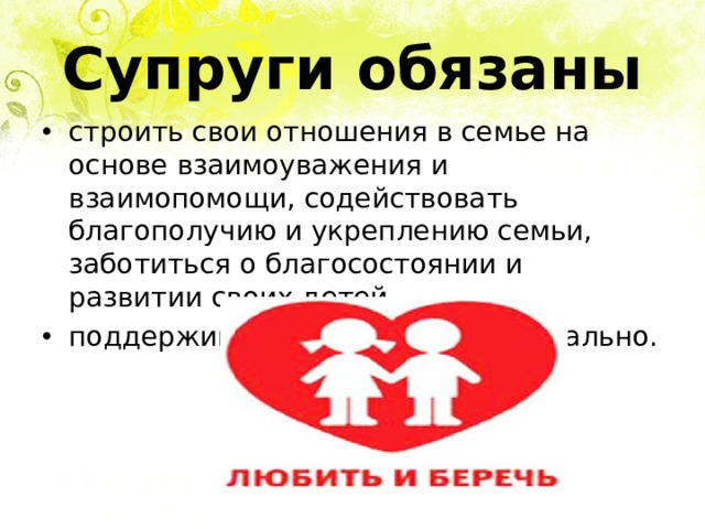 Супруги обязаны строить свои отношения в семье на основе взаимоуважения и взаимопомощи, содействовать благополучию и укреплению семьи, заботиться о благосостоянии и развитии своих детей. поддерживать друг друга материально.  
