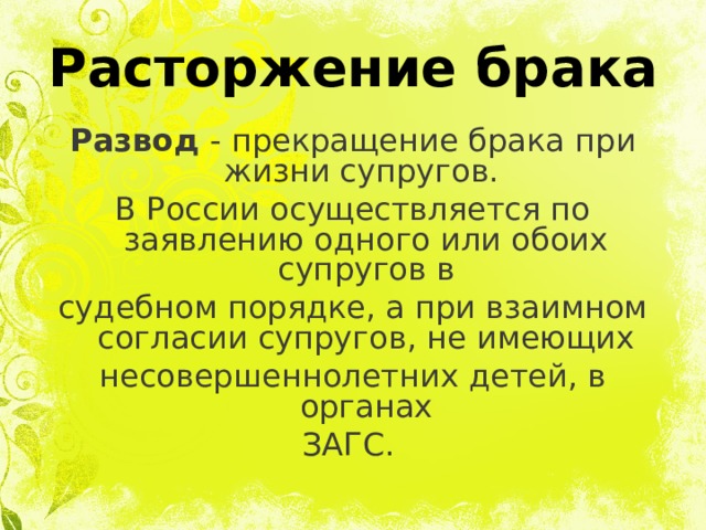 Расторжение брака Развод - прекращение брака при жизни супругов. В России осуществляется по заявлению одного или обоих супругов в судебном порядке, а при взаимном согласии супругов, не имеющих несовершеннолетних детей, в органах ЗАГС.  