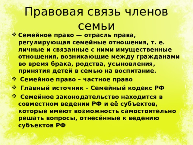 Правовая связь членов семьи Семейное право — отрасль права, регулирующая семейные отношения, т. е. личные и связанные с ними имущественные отношения, возникающие между гражданами во время брака, родства, усыновления, принятия детей в семью на воспитание.  Семейное право – частное право  Главный источник – Семейный кодекс РФ  Семейное законодательство находится в совместном ведении РФ и её субъектов, которые имеют возможность самостоятельно решать вопросы, отнесённые к ведению субъектов РФ  