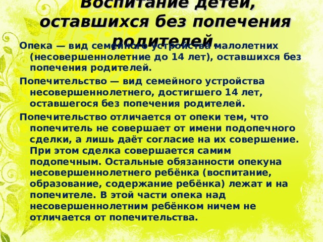  Воспитание детей, оставшихся без попечения родителей.   Опека — вид семейного устройства малолетних (несовершеннолетние до 14 лет), оставшихся без попечения родителей. Попечительство — вид семейного устройства несовершеннолетнего, достигшего 14 лет, оставшегося без попечения родителей. Попечительство отличается от опеки тем, что попечитель не совершает от имени подопечного сделки, а лишь даёт согласие на их совершение. При этом сделка совершается самим подопечным. Остальные обязанности опекуна несовершеннолетнего ребёнка (воспитание, образование, содержание ребёнка) лежат и на попечителе. В этой части опека над несовершеннолетним ребёнком ничем не отличается от попечительства.  