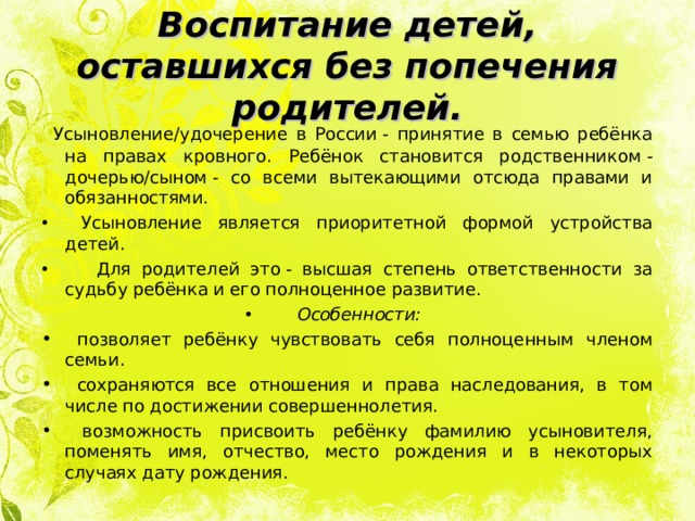 Воспитание детей, оставшихся без попечения родителей.  Усыновление/удочерение в России - принятие в семью ребёнка на правах кровного. Ребёнок становится родственником - дочерью/сыном - со всеми вытекающими отсюда правами и обязанностями.  Усыновление является приоритетной формой устройства детей.  Для родителей это - высшая степень ответственности за судьбу ребёнка и его полноценное развитие. Особенности:  позволяет ребёнку чувствовать себя полноценным членом семьи.  сохраняются все отношения и права наследования, в том числе по достижении совершеннолетия.  возможность присвоить ребёнку фамилию усыновителя, поменять имя, отчество, место рождения и в некоторых случаях дату рождения. 