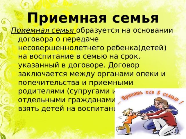 Приемная семья Приемная семья образуется на основании договора о передаче несовершеннолетнего ребенка(детей) на воспитание в семью на срок, указанный в договоре. Договор заключается между органами опеки и попечительства и приемными родителями (супругами или отдельными гражданами), желающими взять детей на воспитание в семью 