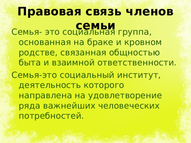 Правовая связь членов семьи Семья- это социальная группа, основанная на браке и кровном родстве, связанная общностью быта и взаимной ответственности. Семья-это социальный институт, деятельность которого направлена на удовлетворение ряда важнейших человеческих потребностей. 