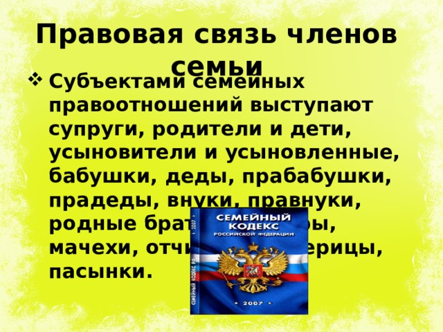 Правовая связь членов семьи Субъектами семейных правоотношений выступают супруги, родители и дети, усыновители и усыновленные, бабушки, деды, прабабушки, прадеды, внуки, правнуки, родные братья и сестры, мачехи, отчимы, падчерицы, пасынки. 