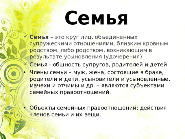 Семья Семья – это круг лиц, объединенных супружескими отношениями, близким кровным родством, либо родством, возникающим в результате усыновления (удочерения ) Семья - общность супругов, родителей и детей Члены семьи – муж, жена, состоящие в браке, родители и дети, усыновители и усыновленные, мачехи и отчимы и др. – являются субъектами семейных правоотношений.  Объекты семейных правоотношений: действия членов семьи и их вещи. 