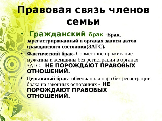 Правовая связь членов семьи  Гражданский брак - Брак, зарегистрированный в органах записи актов гражданского состояния(ЗАГС). Фактический брак- Совместное проживание мужчины и женщины без регистрации в органах ЗАГС.- НЕ ПОРОЖДАЮТ ПРАВОВЫХ ОТНОШЕНИЙ. Церковный брак- обвенчанная пара без регистрации брака на законных основаниях - НЕ ПОРОЖДАЮТ ПРАВОВЫХ ОТНОШЕНИЙ.  