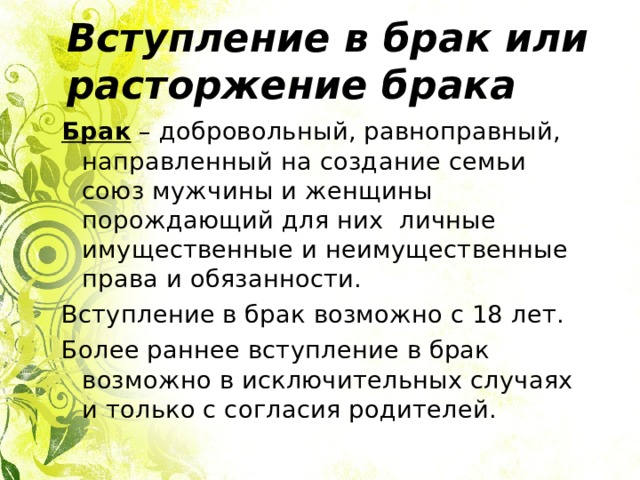 Вступление в брак или расторжение брака Брак – добровольный, равноправный, направленный на создание семьи союз мужчины и женщины порождающий для них личные имущественные и неимущественные права и обязанности. Вступление в брак возможно с 18 лет. Более раннее вступление в брак возможно в исключительных случаях и только с согласия родителей. 