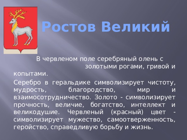  Ростов Великий    В червленом поле серебряный олень с золотыми рогами, гривой и копытами. Серебро в геральдике символизирует чистоту, мудрость, благородство, мир и взаимосотрудничество. Золото - символизирует прочность, величие, богатство, интеллект и великодушие. Червленый (красный) цвет - символизирует мужество, самоотверженность, геройство, справедливую борьбу и жизнь. 