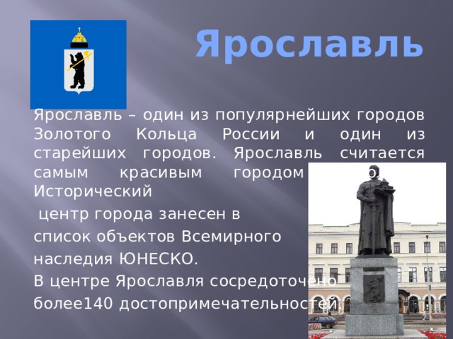  Ярославль Ярославль – один из популярнейших городов Золотого Кольца России и один из старейших городов. Ярославль считается самым красивым городом Поволжья. Исторический  центр города занесен в список объектов Всемирного наследия ЮНЕСКО. В центре Ярославля сосредоточено более140 достопримечательностей .  