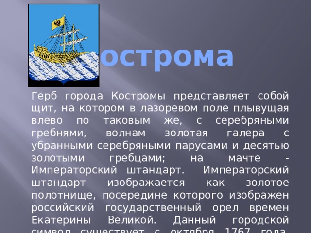  Кострома   Герб города Костромы представляет собой щит, на котором в лазоревом поле плывущая влево по таковым же, с серебряными гребнями, волнам золотая галера с убранными серебряными парусами и десятью золотыми гребцами; на мачте - Императорский штандарт. Императорский штандарт изображается как золотое полотнище, посередине которого изображен российский государственный орел времен Екатерины Великой. Данный городской символ существует с октября 1767 года, жалован Костроме императрицей Екатериной II в знак посещения города в том же году. 