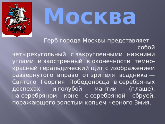  Москва  Герб города Москвы представляет собой четырехугольный с закругленными нижними углами и заостренный в оконечности темно-красный геральдический щит с изображением развернутого вправо от зрителя всадника — Святого Георгия Победоносца в серебряных доспехах и голубой мантии (плаще), на серебряном коне с серебряной сбруей, поражающего золотым копьем черного Змия. 
