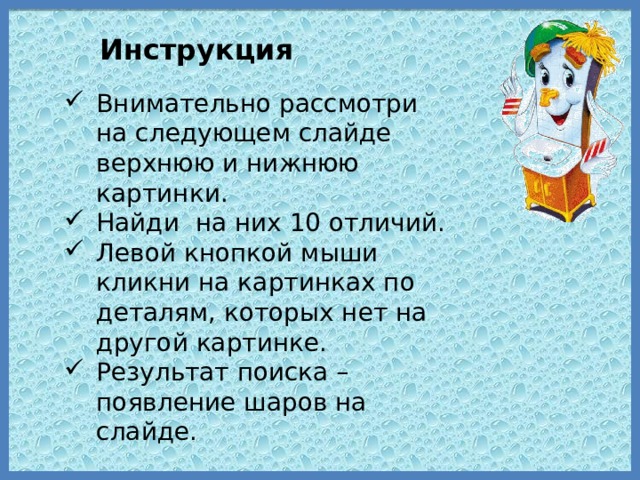 Инструкция Внимательно рассмотри на следующем слайде верхнюю и нижнюю картинки. Найди на них 10 отличий. Левой кнопкой мыши кликни на картинках по деталям, которых нет на другой картинке. Результат поиска –появление шаров на слайде. 