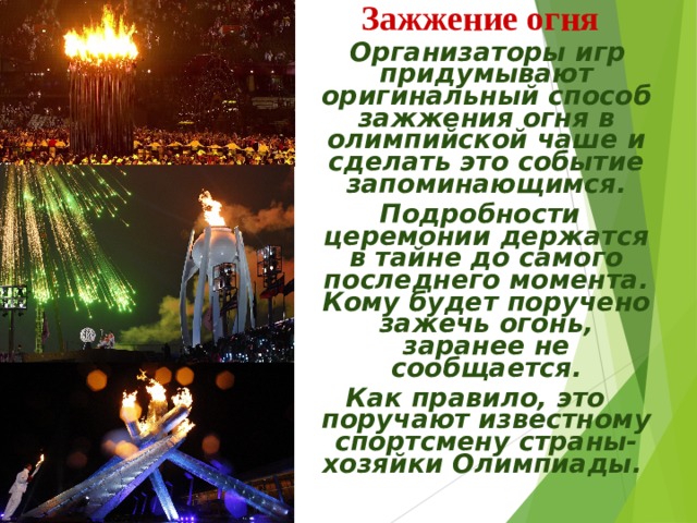 Зажжение огня  Организаторы игр придумывают оригинальный способ зажжения огня в олимпийской чаше и сделать это событие запоминающимся.  Подробности церемонии держатся в тайне до самого последнего момента. Кому будет поручено зажечь огонь, заранее не сообщается. Как правило, это поручают известному спортсмену страны-хозяйки Олимпиады.   