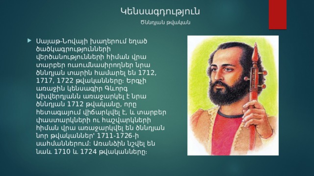  Կենսագդություն     Ծննդյան թվական Սայաթ-Նովայի խաղերում եղած ծածկագրությունների վերծանությունների հիման վրա տարբեր ուսումնասիրողներ նրա ծննդյան տարին համարել են 1712, 1717, 1722 թվականները։ Երգչի առաջին կենսագիր Գևորգ Ախվերդյանն առաջարկել է նրա ծննդյան 1712 թվականը, որը հետագայում վիճարկվել է, և տարբեր փաստարկների ու հաշվարկների հիման վրա առաջարկվել են ծննդյան նոր թվականներ' 1711-1726-ի սահմաններում: Առանձին նշվել են նաև 1710 և 1724 թվականները։ 