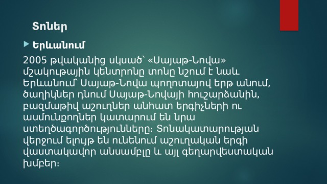 Տոներ Երևանում 2005 թվականից սկսած՝ «Սայաթ-Նովա» մշակութային կենտրոնը տոնը նշում է նաև Երևանում՝ Սայաթ-Նովա պողոտայով երթ անում, ծաղիկներ դնում Սայաթ-Նովայի հուշարձանին, բազմաթիվ աշուղներ անհատ երգիչների ու ասմունքողներ կատարում են նրա ստեղծագործությունները։ Տոնակատարության վերջում ելույթ են ունենում աշուղական երգի վաստակավոր անսամբլը և այլ գեղարվեստական խմբեր։ 